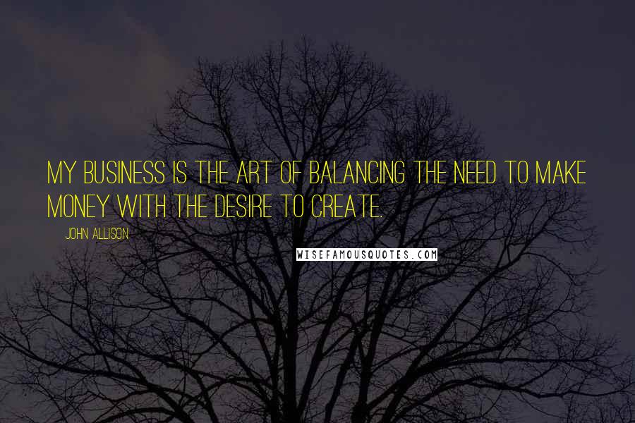 John Allison quotes: My business is the art of balancing the need to make money with the desire to create.