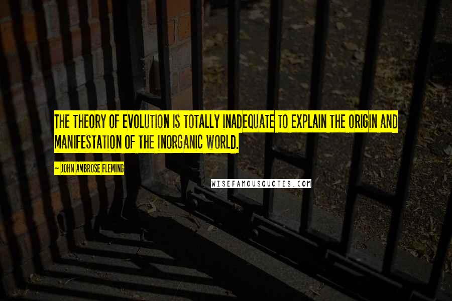 John Ambrose Fleming quotes: The theory of evolution is totally inadequate to explain the origin and manifestation of the inorganic world.