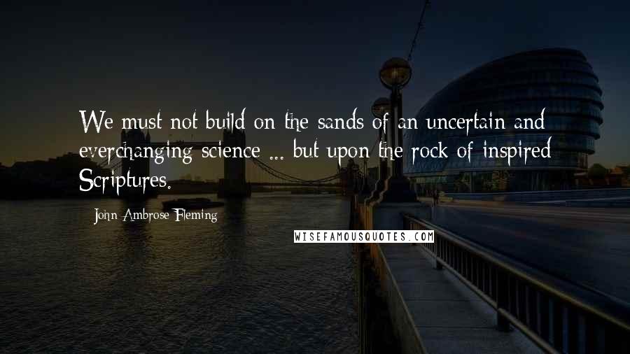 John Ambrose Fleming quotes: We must not build on the sands of an uncertain and everchanging science ... but upon the rock of inspired Scriptures.