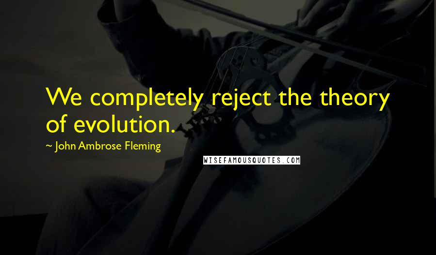 John Ambrose Fleming quotes: We completely reject the theory of evolution.