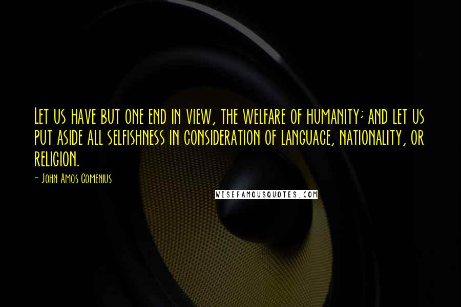 John Amos Comenius quotes: Let us have but one end in view, the welfare of humanity; and let us put aside all selfishness in consideration of language, nationality, or religion.