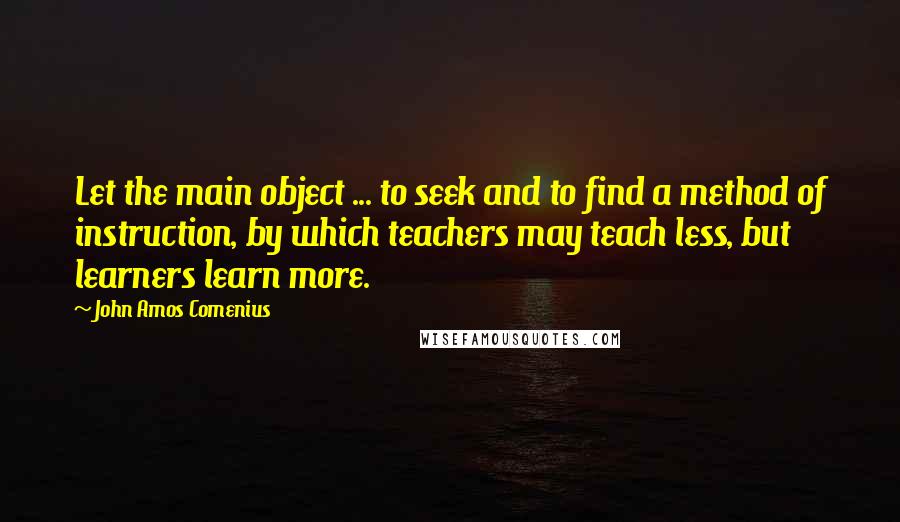 John Amos Comenius quotes: Let the main object ... to seek and to find a method of instruction, by which teachers may teach less, but learners learn more.