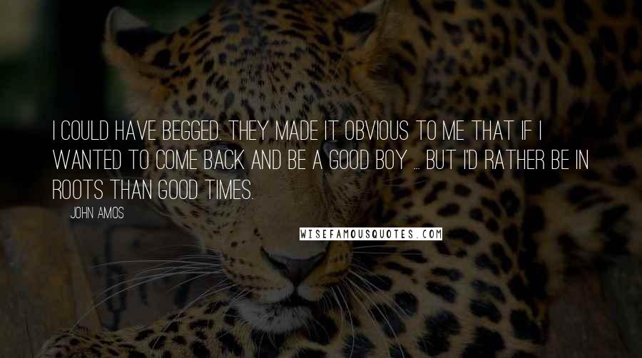 John Amos quotes: I could have begged. They made it obvious to me that if I wanted to come back and be a good boy ... but I'd rather be in Roots than