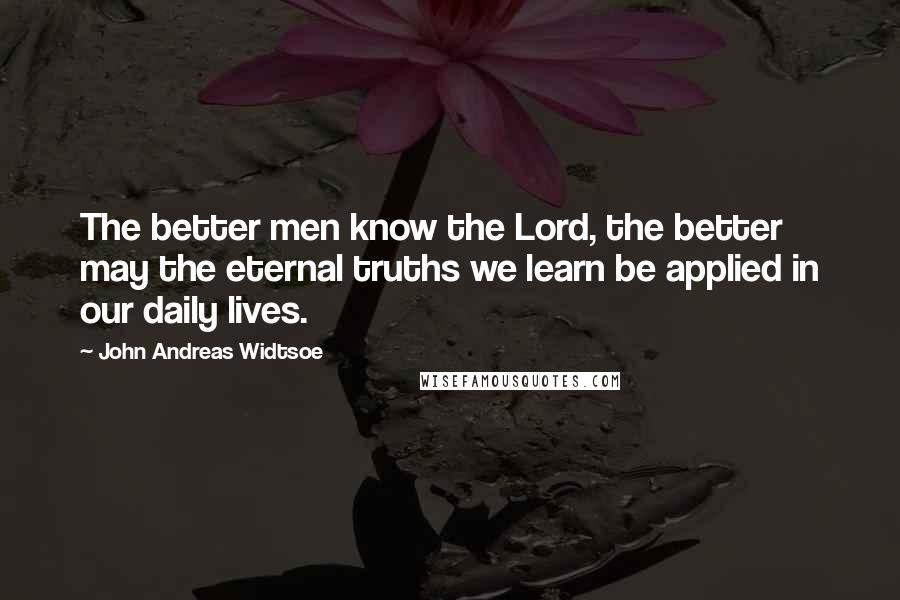 John Andreas Widtsoe quotes: The better men know the Lord, the better may the eternal truths we learn be applied in our daily lives.