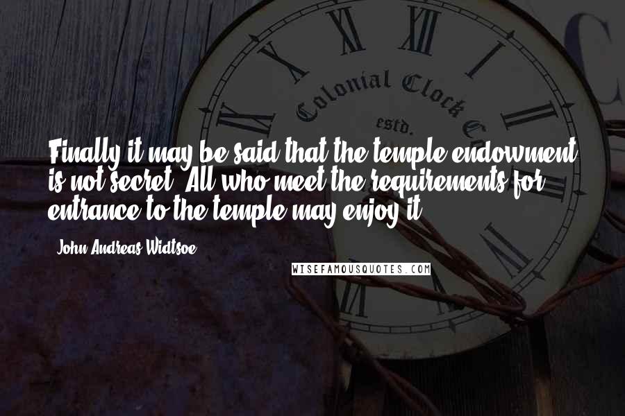 John Andreas Widtsoe quotes: Finally it may be said that the temple endowment is not secret. All who meet the requirements for entrance to the temple may enjoy it.