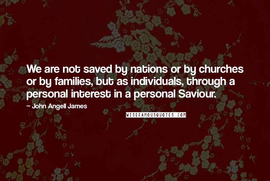 John Angell James quotes: We are not saved by nations or by churches or by families, but as individuals, through a personal interest in a personal Saviour.