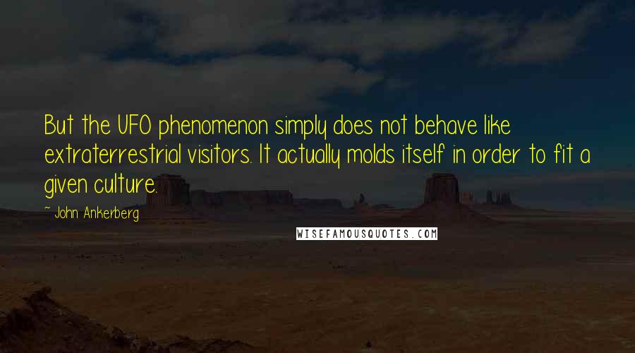 John Ankerberg quotes: But the UFO phenomenon simply does not behave like extraterrestrial visitors. It actually molds itself in order to fit a given culture. John Ankerberg quotes: But the UFO phenomenon simply does not behave like extraterrestrial visitors. It actually molds itself in order to fit a given culture.