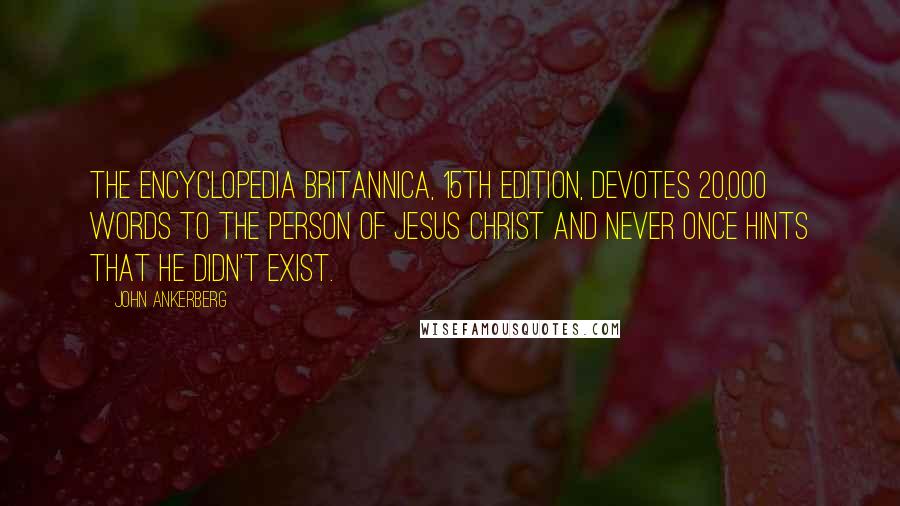 John Ankerberg quotes: The Encyclopedia Britannica, 15th edition, devotes 20,000 words to the person of Jesus Christ and never once hints that He didn't exist. John Ankerberg quotes: The Encyclopedia Britannica, 15th edition, devotes 20,000 words to the person of Jesus Christ and never once hints that He didn't exist.
