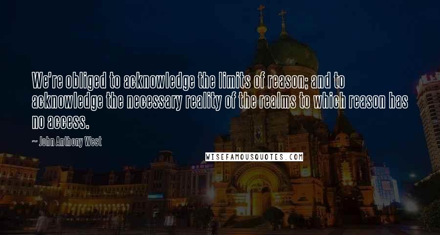 John Anthony West quotes: We're obliged to acknowledge the limits of reason; and to acknowledge the necessary reality of the realms to which reason has no access.