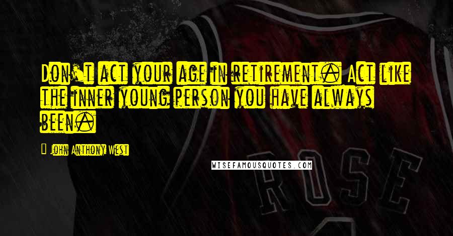 John Anthony West quotes: Don't act your age in retirement. Act like the inner young person you have always been.