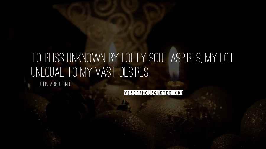 John Arbuthnot quotes: To bliss unknown by lofty soul aspires, My lot unequal to my vast desires.