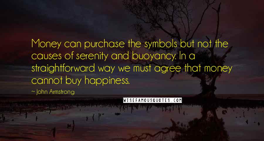 John Armstrong quotes: Money can purchase the symbols but not the causes of serenity and buoyancy. In a straightforward way we must agree that money cannot buy happiness.