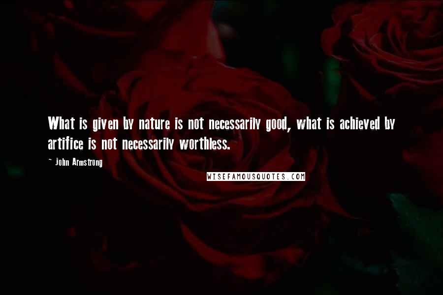 John Armstrong quotes: What is given by nature is not necessarily good, what is achieved by artifice is not necessarily worthless.