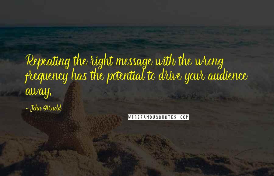 John Arnold quotes: Repeating the right message with the wrong frequency has the potential to drive your audience away.