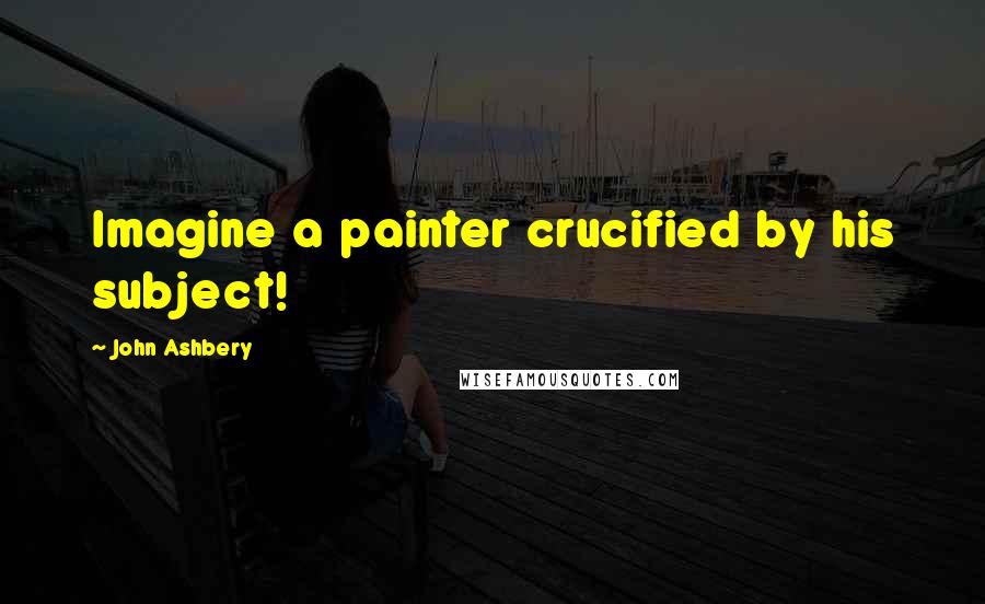 John Ashbery quotes: Imagine a painter crucified by his subject!