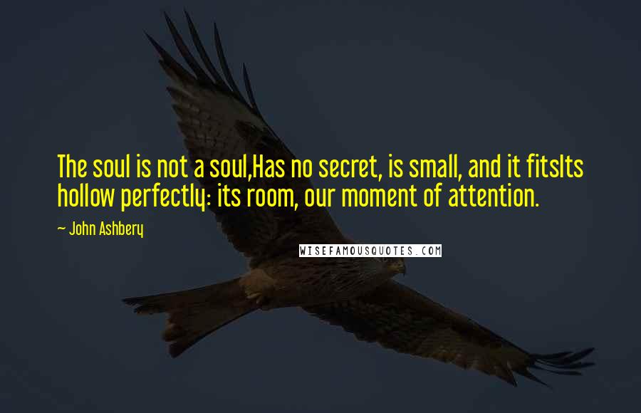 John Ashbery quotes: The soul is not a soul,Has no secret, is small, and it fitsIts hollow perfectly: its room, our moment of attention.