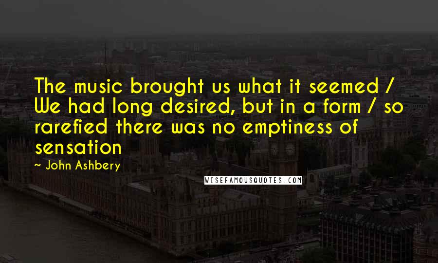 John Ashbery quotes: The music brought us what it seemed / We had long desired, but in a form / so rarefied there was no emptiness of sensation