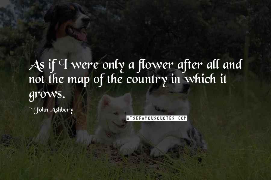 John Ashbery quotes: As if I were only a flower after all and not the map of the country in which it grows.