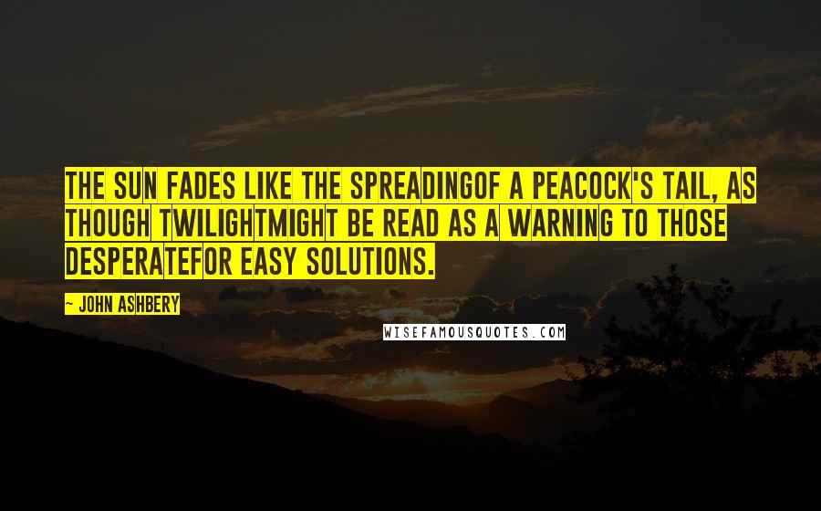 John Ashbery quotes: The sun fades like the spreadingOf a peacock's tail, as though twilightMight be read as a warning to those desperateFor easy solutions.