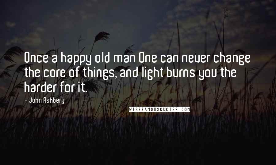 John Ashbery quotes: Once a happy old man One can never change the core of things, and light burns you the harder for it.