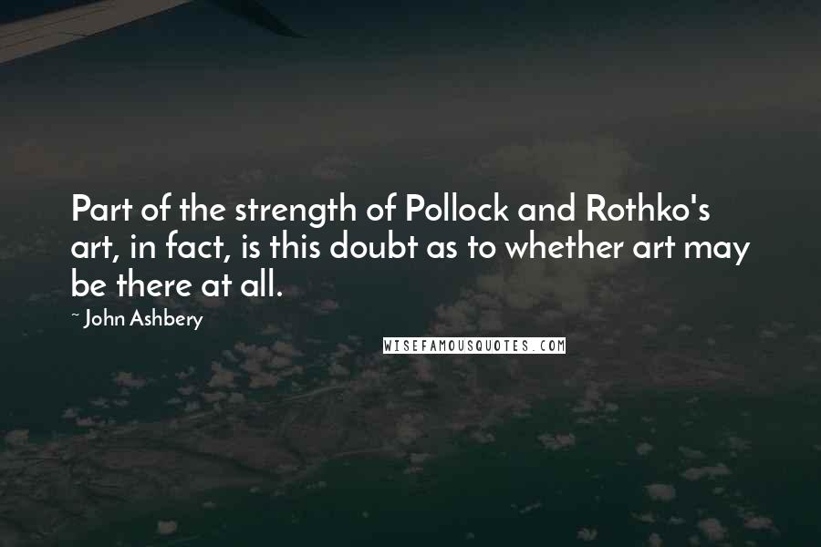 John Ashbery quotes: Part of the strength of Pollock and Rothko's art, in fact, is this doubt as to whether art may be there at all.