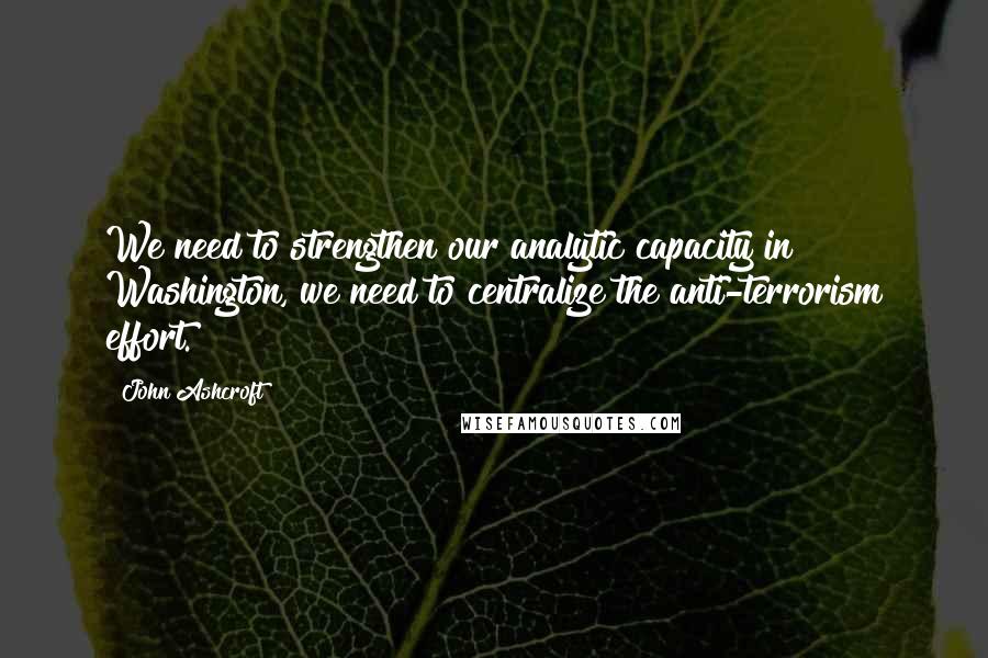 John Ashcroft quotes: We need to strengthen our analytic capacity in Washington, we need to centralize the anti-terrorism effort.