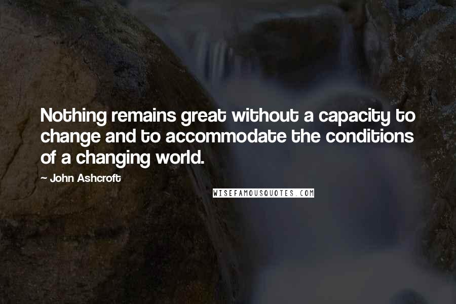 John Ashcroft quotes: Nothing remains great without a capacity to change and to accommodate the conditions of a changing world. John Ashcroft quotes: Nothing remains great without a capacity to change and to accommodate the conditions of a changing world.