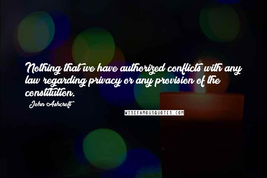 John Ashcroft quotes: Nothing that we have authorized conflicts with any law regarding privacy or any provision of the constitution.