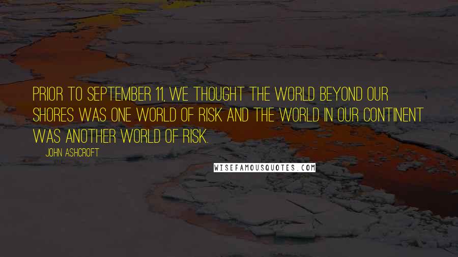 John Ashcroft quotes: Prior to September 11, we thought the world beyond our shores was one world of risk and the world in our continent was another world of risk. John Ashcroft quotes: Prior to September 11, we thought the world beyond our shores was one world of risk and the world in our continent was another world of risk.
