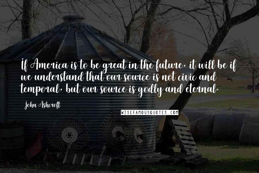 John Ashcroft quotes: If America is to be great in the future, it will be if we understand that our source is not civic and temporal, but our source is godly and eternal. John Ashcroft quotes: If America is to be great in the future, it will be if we understand that our source is not civic and temporal, but our source is godly and eternal.