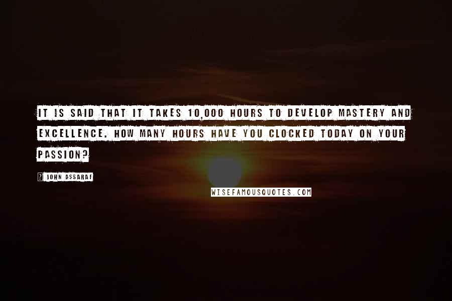 John Assaraf quotes: It is said that it takes 10,000 hours to develop mastery and excellence. How many hours have you clocked today on your passion? John Assaraf quotes: It is said that it takes 10,000 hours to develop mastery and excellence. How many hours have you clocked today on your passion?