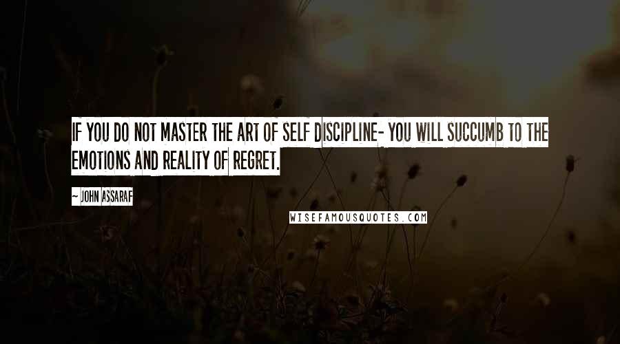 John Assaraf quotes: If you do not master the art of self discipline- you will succumb to the emotions and reality of regret. John Assaraf quotes: If you do not master the art of self discipline- you will succumb to the emotions and reality of regret.