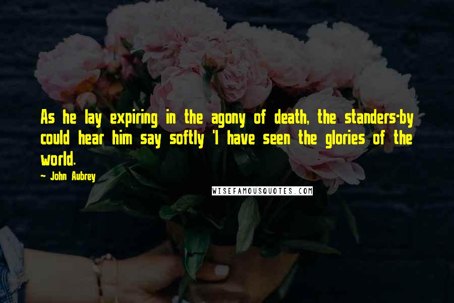 John Aubrey quotes: As he lay expiring in the agony of death, the standers-by could hear him say softly 'I have seen the glories of the world.