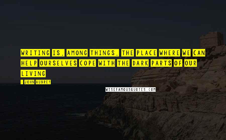 John Aubrey quotes: Writing is, among things, the place where we can help ourselves cope with the dark parts of our living