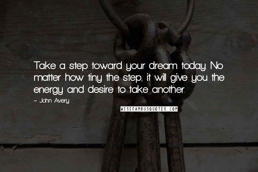 John Avery quotes: Take a step toward your dream today. No matter how tiny the step, it will give you the energy and desire to take another. John Avery quotes: Take a step toward your dream today. No matter how tiny the step, it will give you the energy and desire to take another.
