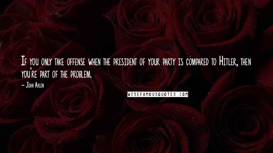 John Avlon quotes: If you only take offense when the president of your party is compared to Hitler, then you're part of the problem. John Avlon quotes: If you only take offense when the president of your party is compared to Hitler, then you're part of the problem.