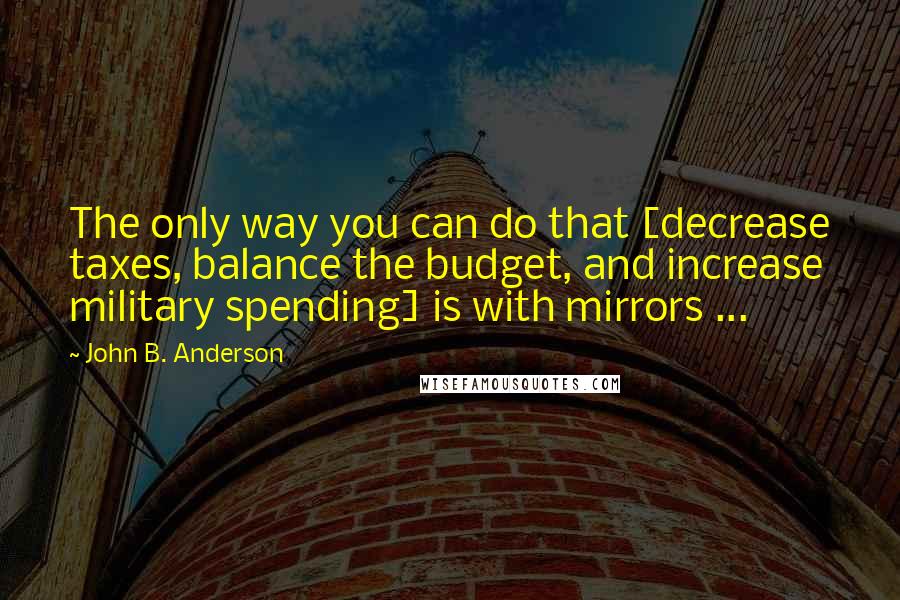 John B. Anderson quotes: The only way you can do that [decrease taxes, balance the budget, and increase military spending] is with mirrors ...