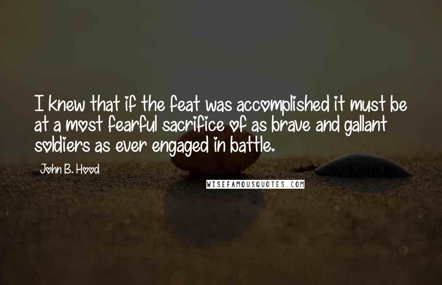 John B. Hood quotes: I knew that if the feat was accomplished it must be at a most fearful sacrifice of as brave and gallant soldiers as ever engaged in battle.
