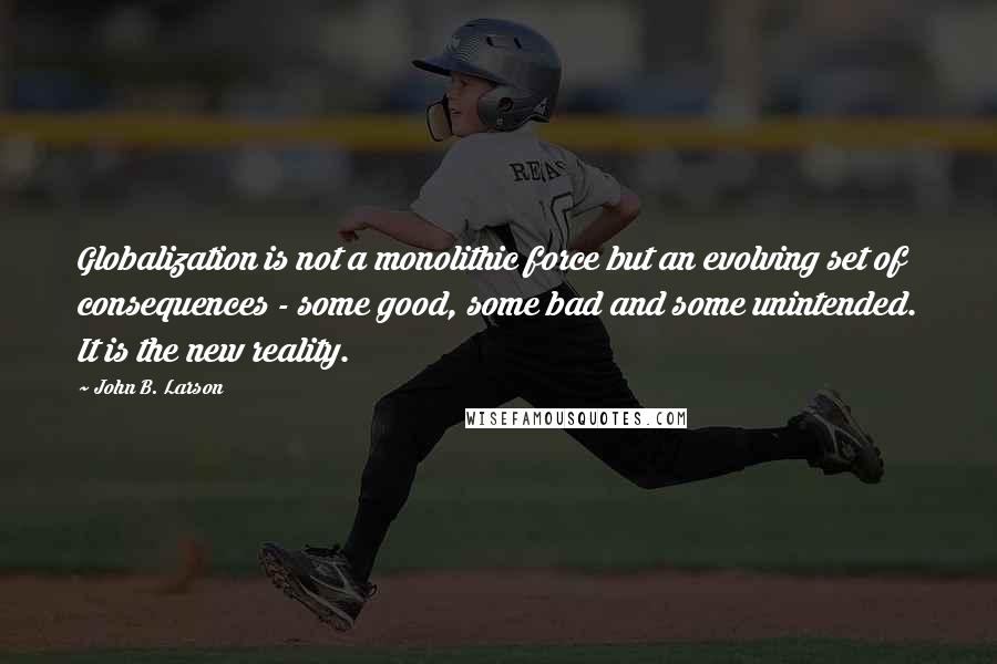 John B. Larson quotes: Globalization is not a monolithic force but an evolving set of consequences - some good, some bad and some unintended. It is the new reality. John B. Larson quotes: Globalization is not a monolithic force but an evolving set of consequences - some good, some bad and some unintended. It is the new reality.