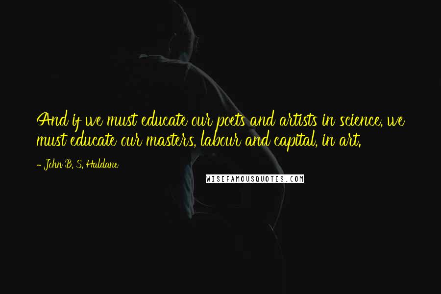 John B. S. Haldane quotes: And if we must educate our poets and artists in science, we must educate our masters, labour and capital, in art.