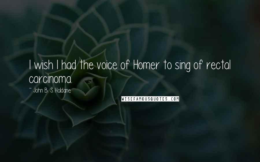 John B. S. Haldane quotes: I wish I had the voice of Homer to sing of rectal carcinoma.