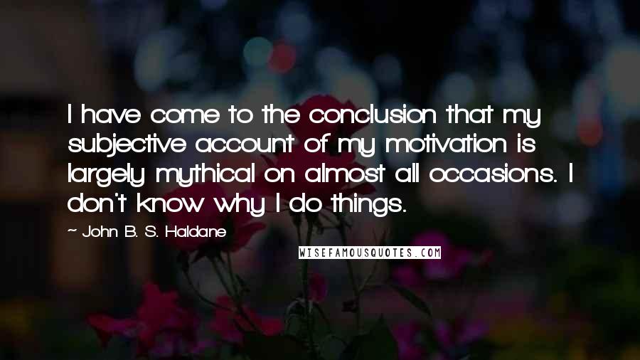 John B. S. Haldane quotes: I have come to the conclusion that my subjective account of my motivation is largely mythical on almost all occasions. I don't know why I do things. John B. S. Haldane quotes: I have come to the conclusion that my subjective account of my motivation is largely mythical on almost all occasions. I don't know why I do things.