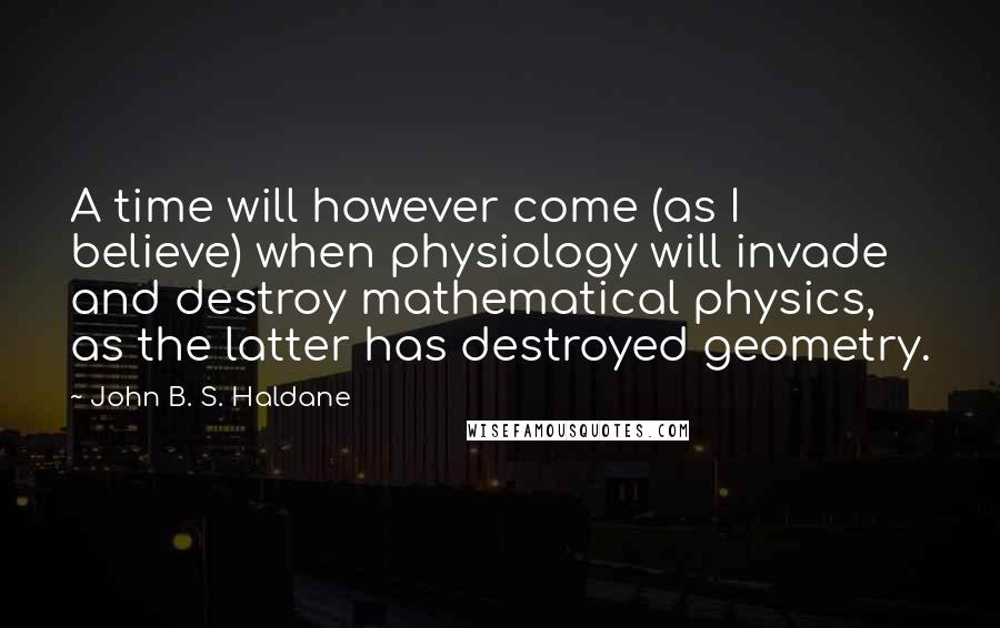 John B. S. Haldane quotes: A time will however come (as I believe) when physiology will invade and destroy mathematical physics, as the latter has destroyed geometry.