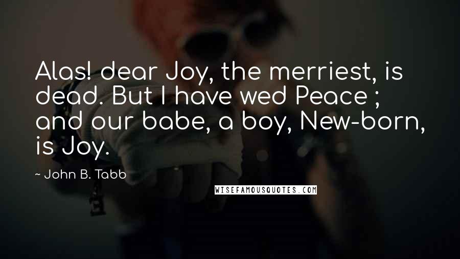 John B. Tabb quotes: Alas! dear Joy, the merriest, is dead. But I have wed Peace ; and our babe, a boy, New-born, is Joy.