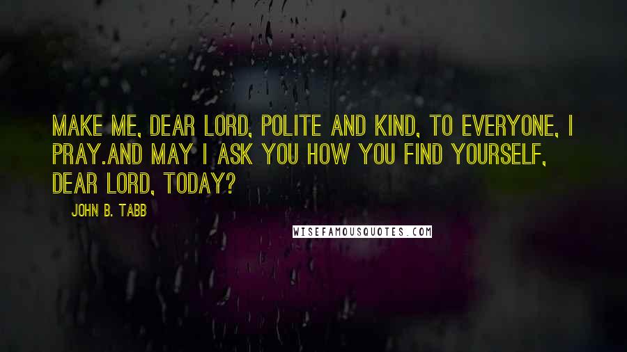 John B. Tabb quotes: Make me, dear Lord, polite and kind, To everyone, I pray.And may I ask you how you find Yourself, dear Lord, today? John B. Tabb quotes: Make me, dear Lord, polite and kind, To everyone, I pray.And may I ask you how you find Yourself, dear Lord, today?