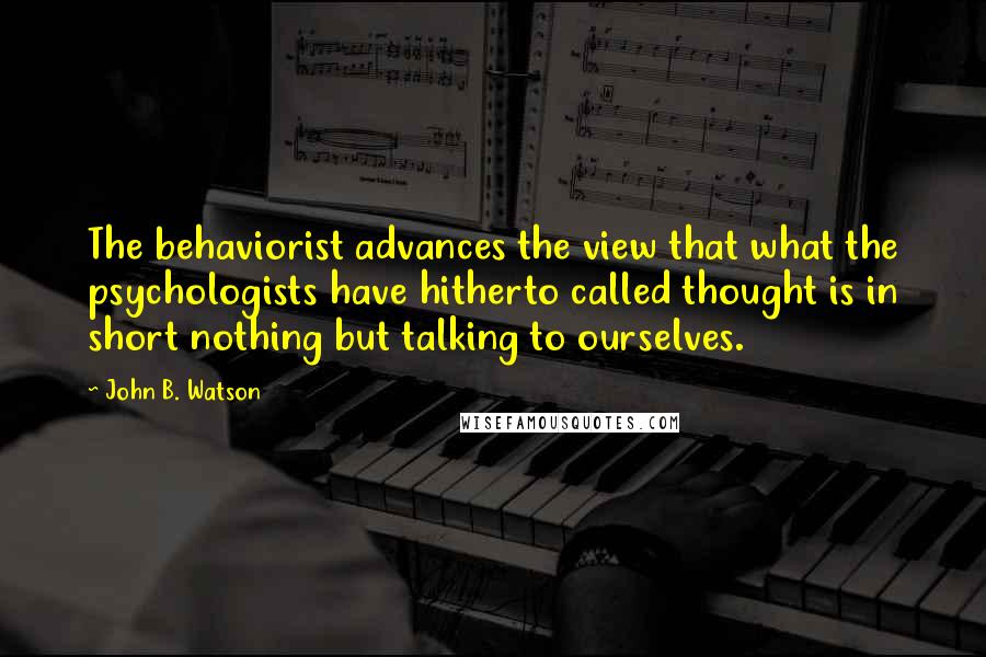 John B. Watson quotes: The behaviorist advances the view that what the psychologists have hitherto called thought is in short nothing but talking to ourselves. John B. Watson quotes: The behaviorist advances the view that what the psychologists have hitherto called thought is in short nothing but talking to ourselves.