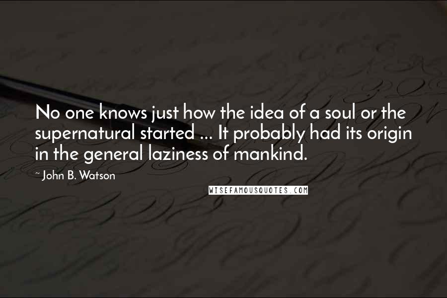 John B. Watson quotes: No one knows just how the idea of a soul or the supernatural started ... It probably had its origin in the general laziness of mankind.