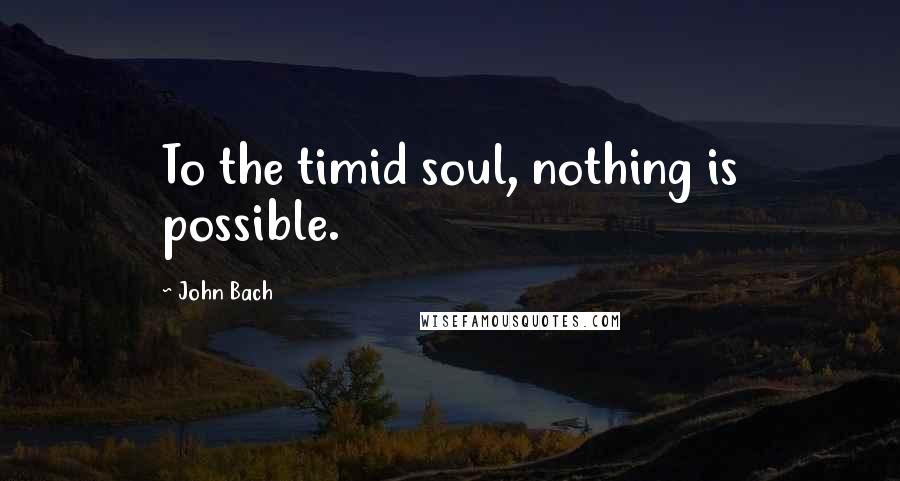 John Bach quotes: To the timid soul, nothing is possible.