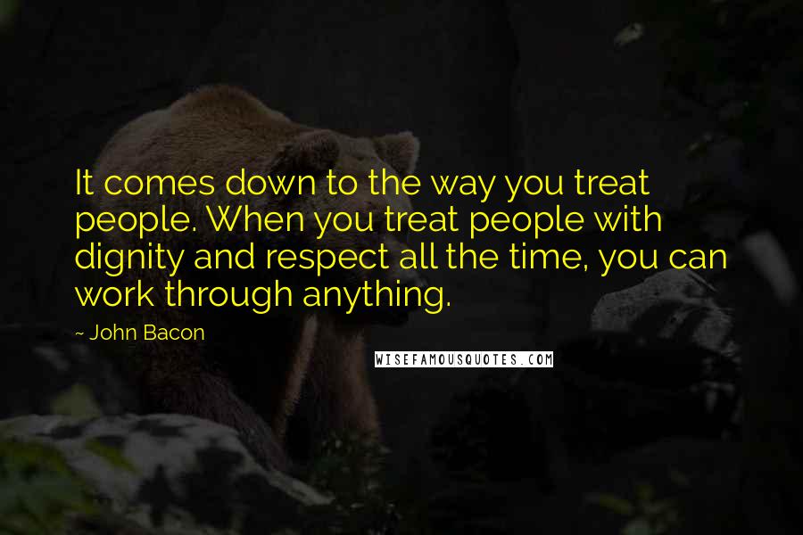 John Bacon quotes: It comes down to the way you treat people. When you treat people with dignity and respect all the time, you can work through anything.