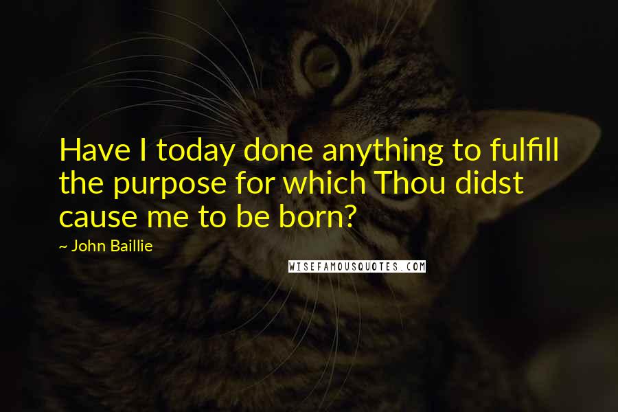 John Baillie quotes: Have I today done anything to fulfill the purpose for which Thou didst cause me to be born?